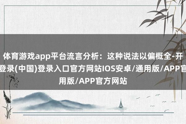 体育游戏app平台流言分析：这种说法以偏概全-开云网页登录(中国)登录入口官方网站IOS安卓/通用版/APP官方网站