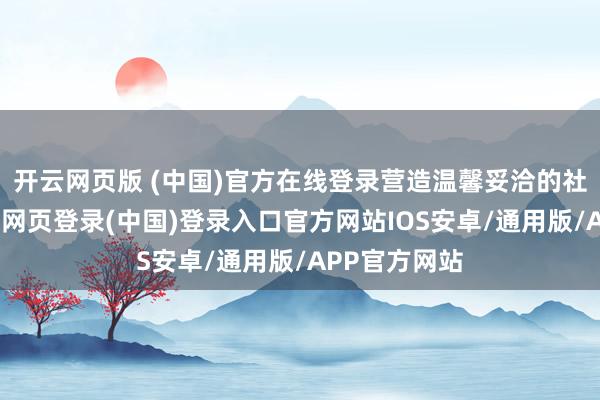 开云网页版 (中国)官方在线登录营造温馨妥洽的社区氛围-开云网页登录(中国)登录入口官方网站IOS安卓/通用版/APP官方网站
