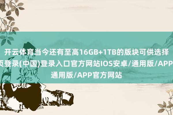 开云体育当今还有至高16GB+1TB的版块可供选择-开云网页登录(中国)登录入口官方网站IOS安卓/通用版/APP官方网站