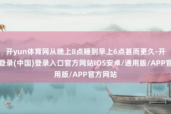 开yun体育网从晚上8点睡到早上6点甚而更久-开云网页登录(中国)登录入口官方网站IOS安卓/通用版/APP官方网站