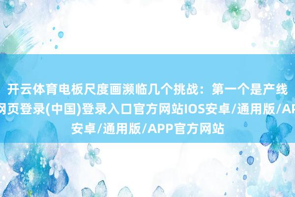 开云体育电板尺度画濒临几个挑战：　　第一个是产线亏损-开云网页登录(中国)登录入口官方网站IOS安卓/通用版/APP官方网站