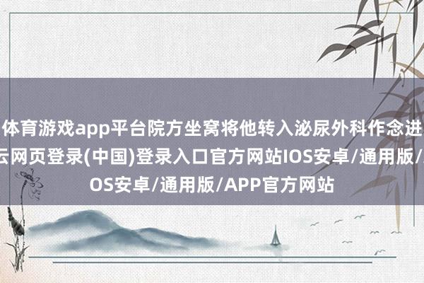 体育游戏app平台院方坐窝将他转入泌尿外科作念进一步措置-开云网页登录(中国)登录入口官方网站IOS安卓/通用版/APP官方网站