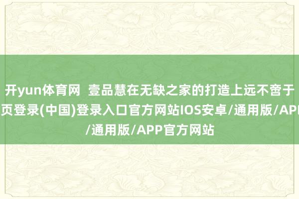 开yun体育网 壹品慧在无缺之家的打造上远不啻于此-开云网页登录(中国)登录入口官方网站IOS安卓/通用版/APP官方网站