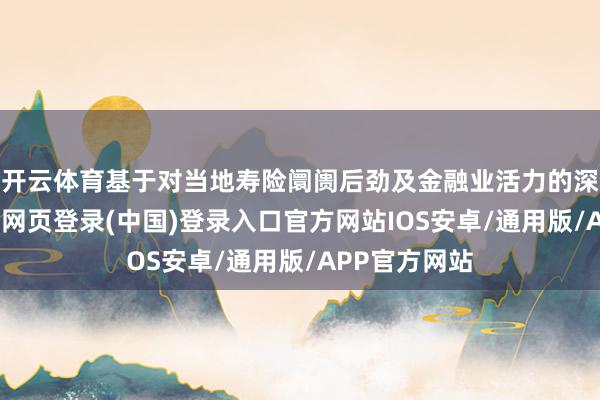 开云体育基于对当地寿险阛阓后劲及金融业活力的深度研判-开云网页登录(中国)登录入口官方网站IOS安卓/通用版/APP官方网站