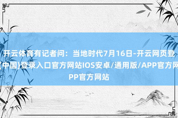开云体育有记者问：当地时代7月16日-开云网页登录(中国)登录入口官方网站IOS安卓/通用版/APP官方网站
