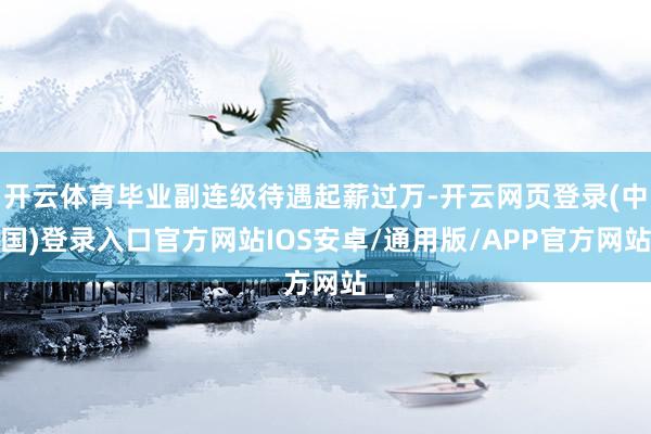 开云体育毕业副连级待遇起薪过万-开云网页登录(中国)登录入口官方网站IOS安卓/通用版/APP官方网站