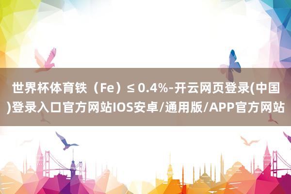 世界杯体育铁（Fe）≤ 0.4%-开云网页登录(中国)登录入口官方网站IOS安卓/通用版/APP官方网站