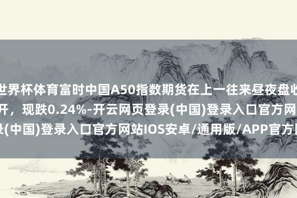 世界杯体育富时中国A50指数期货在上一往来昼夜盘收跌0.21%的基础上低开，现跌0.24%-开云网页登录(中国)登录入口官方网站IOS安卓/通用版/APP官方网站