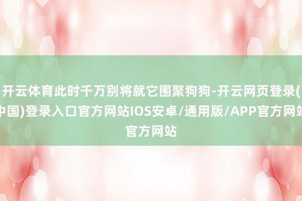 开云体育此时千万别将就它围聚狗狗-开云网页登录(中国)登录入口官方网站IOS安卓/通用版/APP官方网站