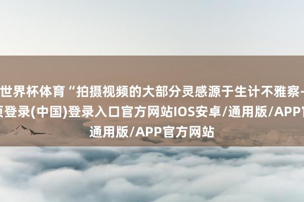 世界杯体育“拍摄视频的大部分灵感源于生计不雅察-开云网页登录(中国)登录入口官方网站IOS安卓/通用版/APP官方网站