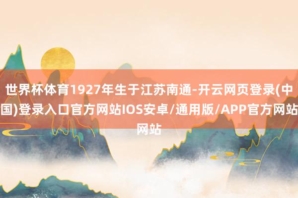世界杯体育1927年生于江苏南通-开云网页登录(中国)登录入口官方网站IOS安卓/通用版/APP官方网站