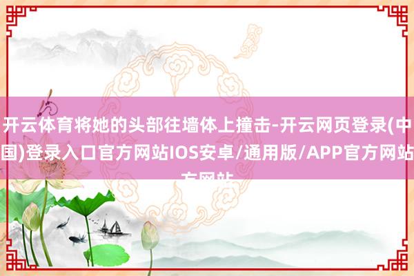 开云体育将她的头部往墙体上撞击-开云网页登录(中国)登录入口官方网站IOS安卓/通用版/APP官方网站