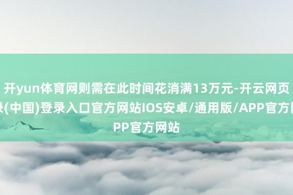 开yun体育网则需在此时间花消满13万元-开云网页登录(中国)登录入口官方网站IOS安卓/通用版/APP官方网站