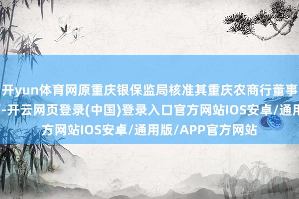 开yun体育网原重庆银保监局核准其重庆农商行董事、行长的任职阅历-开云网页登录(中国)登录入口官方网站IOS安卓/通用版/APP官方网站