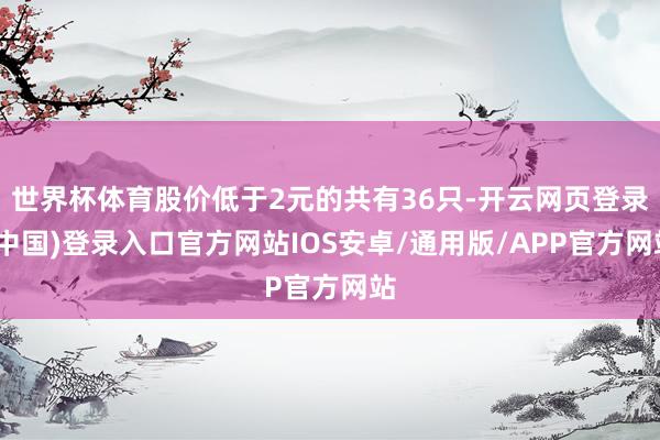世界杯体育股价低于2元的共有36只-开云网页登录(中国)登录入口官方网站IOS安卓/通用版/APP官方网站