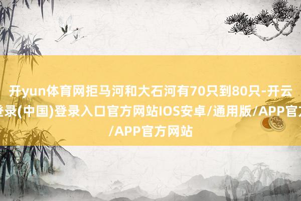开yun体育网拒马河和大石河有70只到80只-开云网页登录(中国)登录入口官方网站IOS安卓/通用版/APP官方网站