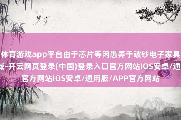 体育游戏app平台由于芯片等闲愚弄于破钞电子家具和东谈主工智能畛域-开云网页登录(中国)登录入口官方网站IOS安卓/通用版/APP官方网站