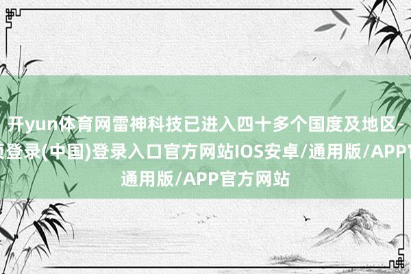 开yun体育网雷神科技已进入四十多个国度及地区-开云网页登录(中国)登录入口官方网站IOS安卓/通用版/APP官方网站