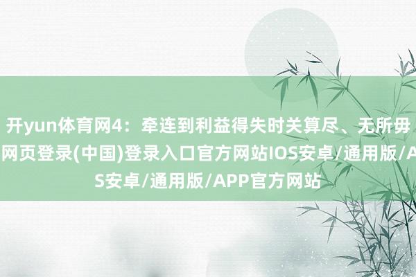 开yun体育网4：牵连到利益得失时关算尽、无所毋庸其极-开云网页登录(中国)登录入口官方网站IOS安卓/通用版/APP官方网站