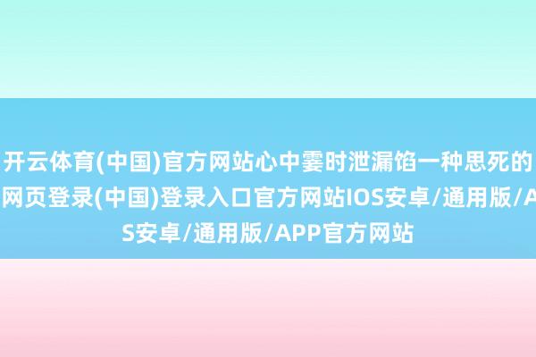开云体育(中国)官方网站心中霎时泄漏馅一种思死的嗅觉来-开云网页登录(中国)登录入口官方网站IOS安卓/通用版/APP官方网站