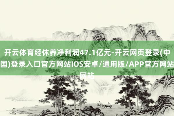 开云体育经休养净利润47.1亿元-开云网页登录(中国)登录入口官方网站IOS安卓/通用版/APP官方网站