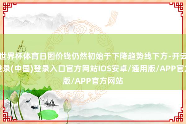 世界杯体育日图价钱仍然初始于下降趋势线下方-开云网页登录(中国)登录入口官方网站IOS安卓/通用版/APP官方网站
