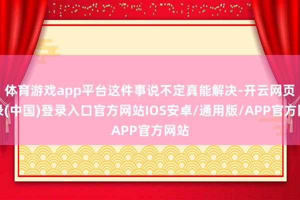 体育游戏app平台这件事说不定真能解决-开云网页登录(中国)登录入口官方网站IOS安卓/通用版/APP官方网站