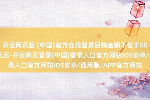 开云网页版 (中国)官方在线登录回购金额不低于6000万元且不卓越1.2亿元-开云网页登录(中国)登录入口官方网站IOS安卓/通用版/APP官方网站