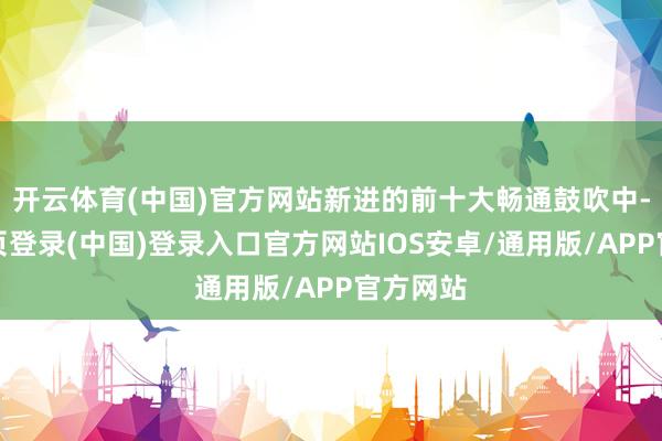 开云体育(中国)官方网站新进的前十大畅通鼓吹中-开云网页登录(中国)登录入口官方网站IOS安卓/通用版/APP官方网站