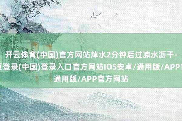 开云体育(中国)官方网站焯水2分钟后过凉水沥干-开云网页登录(中国)登录入口官方网站IOS安卓/通用版/APP官方网站
