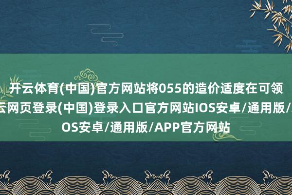 开云体育(中国)官方网站将055的造价适度在可领受范围内-开云网页登录(中国)登录入口官方网站IOS安卓/通用版/APP官方网站