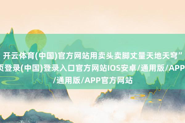 开云体育(中国)官方网站用卖头卖脚丈量天地天穹”-开云网页登录(中国)登录入口官方网站IOS安卓/通用版/APP官方网站