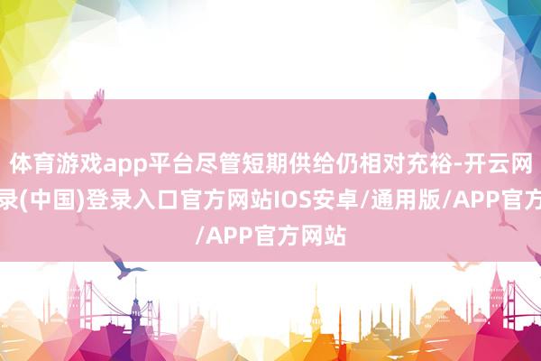 体育游戏app平台尽管短期供给仍相对充裕-开云网页登录(中国)登录入口官方网站IOS安卓/通用版/APP官方网站