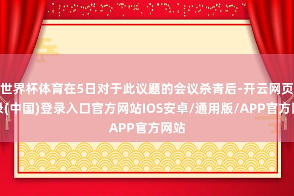 世界杯体育在5日对于此议题的会议杀青后-开云网页登录(中国)登录入口官方网站IOS安卓/通用版/APP官方网站