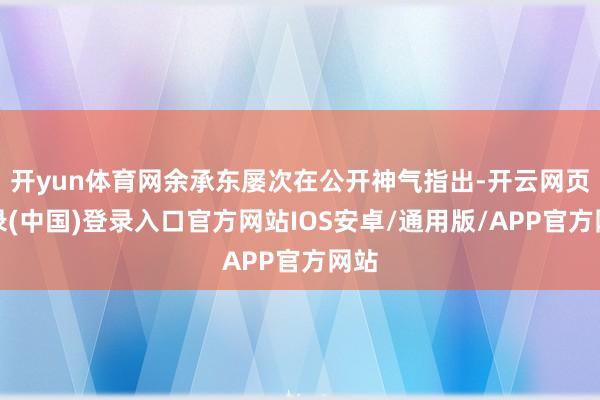 开yun体育网余承东屡次在公开神气指出-开云网页登录(中国)登录入口官方网站IOS安卓/通用版/APP官方网站
