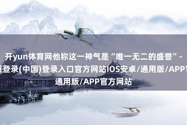 开yun体育网他称这一神气是“唯一无二的盛誉”-开云网页登录(中国)登录入口官方网站IOS安卓/通用版/APP官方网站