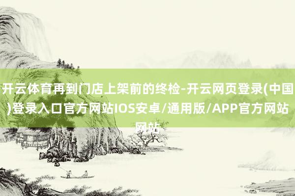 开云体育再到门店上架前的终检-开云网页登录(中国)登录入口官方网站IOS安卓/通用版/APP官方网站