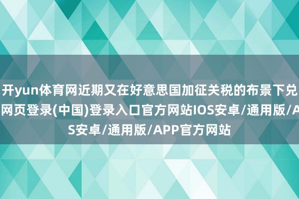 开yun体育网近期又在好意思国加征关税的布景下兑现高涨-开云网页登录(中国)登录入口官方网站IOS安卓/通用版/APP官方网站