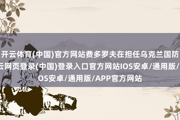 开云体育(中国)官方网站费多罗夫在担任乌克兰国防部万古间-开云网页登录(中国)登录入口官方网站IOS安卓/通用版/APP官方网站