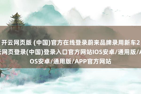 开云网页版 (中国)官方在线登录蔚来品牌录用新车21174台-开云网页登录(中国)登录入口官方网站IOS安卓/通用版/APP官方网站