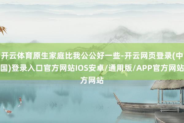 开云体育原生家庭比我公公好一些-开云网页登录(中国)登录入口官方网站IOS安卓/通用版/APP官方网站