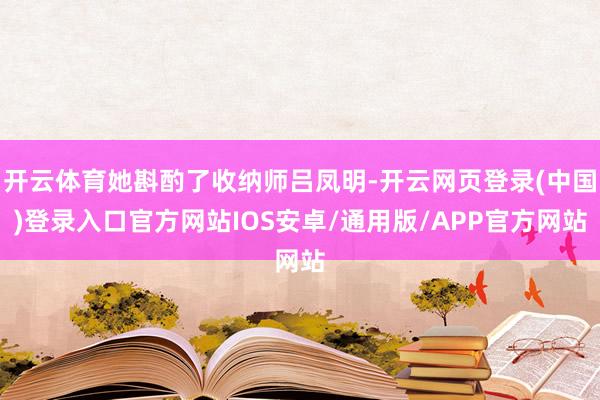 开云体育她斟酌了收纳师吕凤明-开云网页登录(中国)登录入口官方网站IOS安卓/通用版/APP官方网站