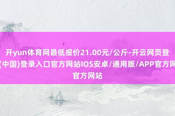 开yun体育网最低报价21.00元/公斤-开云网页登录(中国)登录入口官方网站IOS安卓/通用版/APP官方网站
