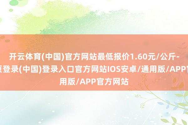 开云体育(中国)官方网站最低报价1.60元/公斤-开云网页登录(中国)登录入口官方网站IOS安卓/通用版/APP官方网站