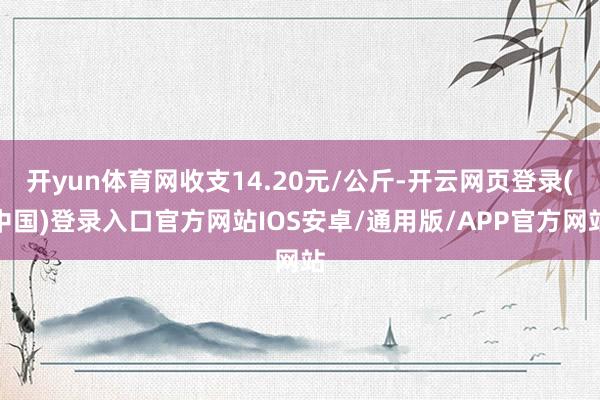 开yun体育网收支14.20元/公斤-开云网页登录(中国)登录入口官方网站IOS安卓/通用版/APP官方网站