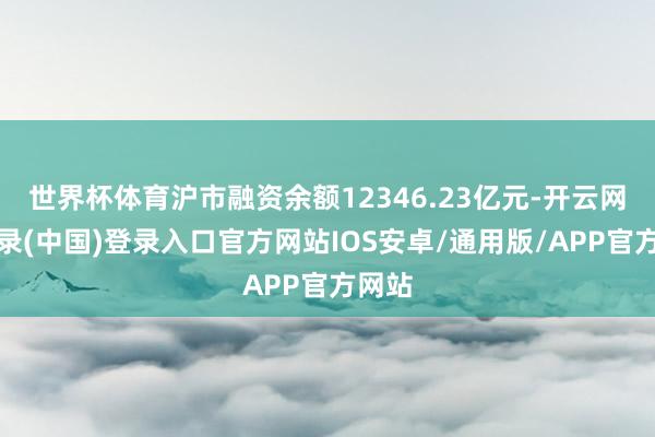 世界杯体育沪市融资余额12346.23亿元-开云网页登录(中国)登录入口官方网站IOS安卓/通用版/APP官方网站