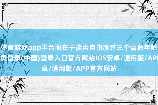 体育游戏app平台而在于能否自由渡过三个高危年龄坎-开云网页登录(中国)登录入口官方网站IOS安卓/通用版/APP官方网站