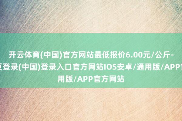 开云体育(中国)官方网站最低报价6.00元/公斤-开云网页登录(中国)登录入口官方网站IOS安卓/通用版/APP官方网站