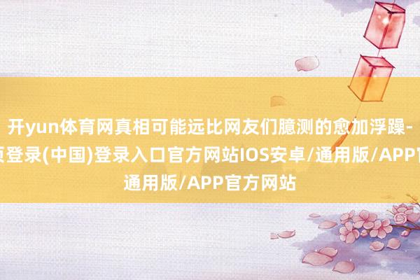 开yun体育网真相可能远比网友们臆测的愈加浮躁-开云网页登录(中国)登录入口官方网站IOS安卓/通用版/APP官方网站
