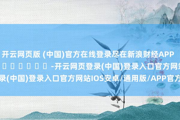 开云网页版 (中国)官方在线登录尽在新浪财经APP            													-开云网页登录(中国)登录入口官方网站IOS安卓/通用版/APP官方网站